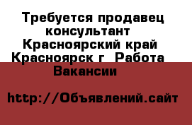 Требуется продавец консультант - Красноярский край, Красноярск г. Работа » Вакансии   